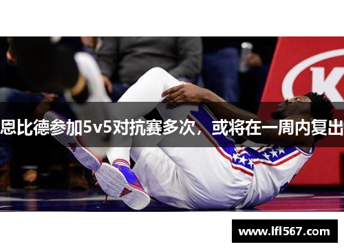 恩比德参加5v5对抗赛多次,或将在一周内复出