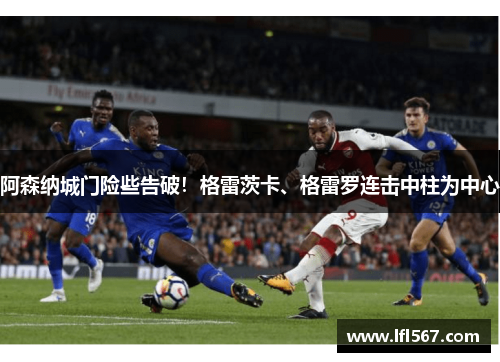 阿森纳城门险些告破!格雷茨卡、格雷罗连击中柱为中心