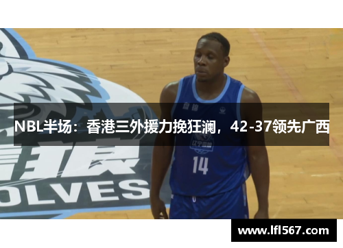 NBL半场:香港三外援力挽狂澜,42-37领先广西